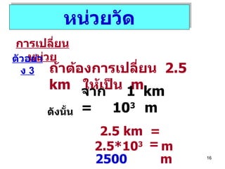 หน่วยวัด การเปลี่ยนหน่วย ตัวอย่าง  3 ถ้าต้องการเปลี่ยน  2 . 5   km  ให้เป็น  m จาก  1  km  =  10 3  m ดังนั้น 2.5 km   =  2.5*10 3   m =  2500   m 