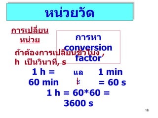 หน่วยวัด การเปลี่ยนหน่วย การหา  conversion factor ถ้าต้องการเปลี่ยนชั่วโมง  , h  เป็นวินาที , s 1 h = 60 min 1 min = 60 s และ 1 h = 60 *60  = 3600 s 