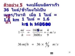 ตัวอย่าง   5   จงเปลี่ยนอัตราเร็ว  36  ไมล์ / ชั่วโมง ให้ เป็นเมตร / วินาที  เมื่อ  1  ไมล์  =  1.6  km =  16   m/s   ต อบ   วิธีทำ 1  ไมล์  =  1.6  km   = 1600 m 1 h = 3600 s 