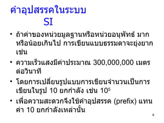 คำอุปสรรคในระบบ  SI ถ้าค่าของหน่วยมูลฐานหรือหน่วยอนุพัทธ์ มากหรือน้อยเกินไป การเขียนแบบธรรมดาจะยุ่งยาก เช่น  ความเร็วแสงมีค่าประมาณ  300,000,000   เมตรต่อวินาที โดยการเปลี่ยนรูปแบบการเขียนจำนวนเป็นการเขียนในรูป  10  ยกกำลัง เช่น  10 5 เพื่อความสะดวกจึงใช้คำอุปสรรค  (prefix)  แทนค่า  10  ยกกำลังเหล่านั้น 
