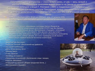 Панспермия (греч. panspermía — смесь всяких семян, от pás — весь, всякий и spérma — семя), гипотеза занесения живых существ на Землю из космоса, выдвинутая немецким учёным Г. Рихтером (1865) и поддержанная Г. Гельмгольцем и С. Аррениусом. Согласно гипотезе Панспермия, живые зародыши были занесены на Землю из космического пространства метеоритами или под влиянием давления света.  Э́рих фон Дэ́никен (англ. Erich von Daniken; род. 14 апреля 1935, Цофинген, Швейцария) — швейцарский писатель и кинорежиссёр, уфолог. Эрих фон Дэникен получил образование в колледже Святого Михаила во Фрайбурге. Работал управляющим сети отелей. В 1970 году Фон Деникен поставил документальный фильм «Воспоминание о будущем», получивший огромную известность и популярность. Фон Дэникен часто выступает с лекциями на тему пребывания в прошлом на Земле инопланетных космонавтов, публикует книги, снимает фильмы. Его книги переведены на 28 языков и вышли общим тиражом более 60 миллионов экземпляров. Книги «Каменный век был иным» «Небесные учителя» (Космический код древности) «По следам всемогущих» «День, когда явились боги» «Именем Зевса» «Глаза сфинкса» «Исповедь Антихриста» «Пришельцы из вселенной» (Космические следы: находки,  открытия, феномены) «Страшный суд начался» (Второе пришествие богов...) «Воспоминания о будущем» 