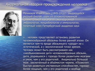 Анормальная  теория происхождения человека Мечников Илья Ильич (1845-1916) - выдающийся русский биолог, один из основоположников сравнительной патологии, эволюционной эмбриологии, микробиологии и иммунологии, почетный член Петербургской академии наук « …человек представляет остановку развития человекообразной обезьяны более ранней эпохи. Он является чем-то вроде обезьяньего «урода» не с эстетической, а с зоологической точки зрения. Человек может быть рассматриваем как «необыкновенное дитя человекообразных обезьян, дитя, родившееся с гораздо более развитыми мозгами и умом, чем у его родителей… Анормально большой мозг, заключённый в объёмистом черепе, пПозволил быстро развиться умственным способностям, гораздо более мощным, чем у его родителей и вообще родоначального вида…»   Мечников И.И. «Этюды о природе человека » 