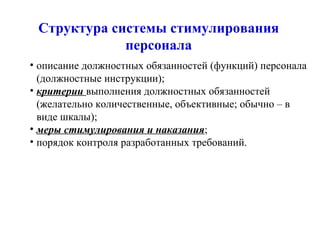 Структура системы стимулирования персонала описание должностных обязанностей (функций) персонала (должностные инструкции);  критерии  выполнения должностных обязанностей (желательно количественные, объективные; обычно – в виде шкалы); меры стимулирования и наказания ; порядок контроля разработанных требований.  