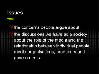 Issues the concerns people argue about the discussions we have as a society about the role of the media and the relationship between individual people, media organisations, producers and governments. 