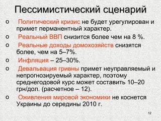 Пессимистический сценарий Политический кризис  не будет урегулирован и примет перманентный характер. Реальный ВВП  снизится более чем на 8 %. Реальные доходы домохозяйств  снизятся более, чем на 5–7%. Инфляция  – 25–30%. Девальвация гривны  примет неуправляемый и непрогнозируемый характер, поэтому среднегодовой курс может составить 10–20 грн/дол. (расчетное – 12). Оживления мировой экономики  не коснется Украины до середины 2010 г. 