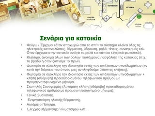 Σενάρια για κατοικία Φεύγω / Έρχομαι (όταν αποχωρώ απο το σπίτι το σύστημα κλείνει όλες τις ηλεκτρικές καταναλώσεις, θέρμανση, ύδρευση, ρολά, τέντες, συναγερμός κτλ. Οταν έρχομαι στην κατοικία ανοίγει τα ρολά και κάποιο κεντρικό φωτιστικό).  Κλείσιμο, άνοιγμα όλων των ρολών ταυτόχρονα / ασφάλιση της κατοικίας (π.χ. το βράδυ ή όταν ξυπνάμε το πρωϊ).  Φωταψία σε ολόκληρη την ιδιοκτησία εκτός των υπόλοιπων υπνοδωματίων (αν κατά την διάρκεια του ύπνου μας αντιληφθούμε ύποπτες κινήσεις).  Φωταψία σε ολόκληρη την ιδιοκτησία εκτός των υπόλοιπων υπνοδωματίων + κλήση (αθόρυβη) προκαθορισμένου τηλεφωνικού αριθμού με προμαγνητοφωνημένο μήνυμα.  Σιωπηλός Συναγερμός (Αυτόματη κλήση [αθόρυβη] προκαθορισμένου τηλεφωνικού αριθμού με προμαγνητοφωνημένο μήνυμα).  Γενική Συσκότιση. Ενεργοποίηση ηλιακής θέρμανσης.  Αυτόματο Πότισμα.  Έλεγχος θέρμανσης / κλιματισμού κλπ.  