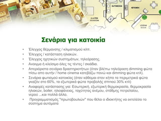 Σενάρια για κατοικία Έλεγχος θέρμανσης / κλιματισμού κλπ.  Έλεγχος / κατάσταση ηλιακών.  Έλεγχος ηχητικών συστημάτων, τηλεόρασης.  Ανοιγμα ή κλείσιμο όλες τις τέντες / σκιάδια.  Απεριόριστα σενάρια δραστηριοτήτων (όταν βλέπω τηλεόραση dimming φώτα πίσω απο αυτήν / home cinema κατεβάζω πανώ και dimming φώτα κτλ).  Σενάρια φωτισμού κατοικίας (όταν κάθομαι στον κήπο τα περιμετρικά φώτα γκαζόν στο 60%, τα εξωτερικά φώτα προβολής σπιτιού 30% κτλ)  Αναφορές κατάστασης για: Εσωτερική, εξωτερική θερμοκρασία, θερμοκρασία ηλιακών, boiler, ηλιοφάνειας, ταχύτητας ανέμου, στάθμης πετρελαίου, νερού ...και πολλά άλλα. Προγραμματισμός "πρωτοβουλιών" που θέλει ο ιδιοκτήτης να εκτελέσει το σύστημα αυτόματα 