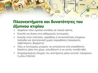 Πλεονεκτήματα και δυνατότητες του έξυπνου κτιρίου Ασφάλεια πολύ υψηλού επιπέδου σε λογικό κόστος Ευκολία και άνεση στις καθημερινές λειτουργίες Ευκολία στην επέκταση :  προσθήκη ή αντικατάσταση στοιχείων  (καλώδια και ηλεκτρονικά) χωρίς παρεμβάσεις (σκαψίματα, σοβατίσματα, βαψίματα). Όλες οι λειτουργίες μπορούν να εκτελούνται από οποιοδήποτε διακόπτη μέσα στο χώρο, οπουδήποτε κι αν αυτός τοποθετηθεί. Απομακρυσμένος έλεγχος του συστήματος μέσω κινητού τηλεφώνου ή μέσω  Internet. 