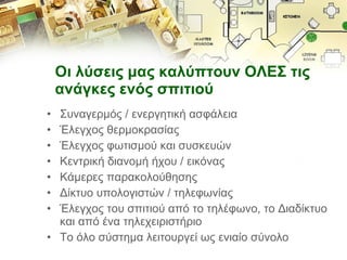 Οι λύσεις μας καλύπτουν ΟΛΕΣ τις ανάγκες ενός σπιτιού  Συναγερμός / ενεργητική ασφάλεια Έλεγχος θερμοκρασίας Έλεγχος φωτισμού και συσκευών Κεντρική διανομή ήχου / εικόνας Κάμερες παρακολούθησης Δίκτυο υπολογιστών / τηλεφωνίας Έλεγχος του σπιτιού από το τηλέφωνο, το Διαδίκτυο και από ένα τηλεχειριστήριο Το όλο σύστημα λειτουργεί ως ενιαίο σύνολο 