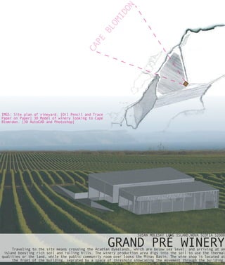 ON
                                                     ID
                                                   OM
                                                 BL
                                           PE
                                         CA

IMGS: Site plan of vineyard. [Oil Pencil and Trace
Paper on Paper] 3D Model of winery looking to Cape
Blomidon. [3D AutoCAD and Photoshop]




                                                                  SUSAN MOLESKY LONG ISLAND,NOVA SCOTIA S2OO8

                                                     GRAND PRÉ WINERY
     Traveling to the site means crossing the Acadian dykelands, which are below sea level, and arriving at an
 island boosting rich soil and rolling hills. The winery production area digs into the soil to use the thermal
qualities or the land, while the public community room over looks the Minas Basin. The wine shop is located at
     the front of the building, seprated by a space of threshold showcasing the movement through the building.
 