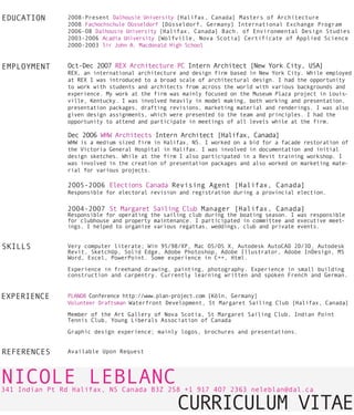 EDUCATION      2OO8-Present Dalhousie University [Halifax, Canada] Masters of Architecture
               2OO8 Fachochschule Düsseldorf [Düsseldorf, Germany] International Exchange Program
               2OO6-O8 Dalhousie University [Halifax, Canada] Bach. of Environmental Design Studies
               2OO3-2OO6 Acadia University [Wolfville, Nova Scotia] Certificate of Applied Science
               2OOO-2OO3 Sir John A. Macdonald High School


EMPLOYMENT     Oct-Dec 2OO7 REX Architecture PC Intern Architect [New York City, USA]
               REX, an international architecture and design firm based in New York City. While employed
               at REX I was introduced to a broad scale of architectural design. I had the opportunity
               to work with students and architects from across the world with various backgrounds and
               experience. My work at the firm was mainly focused on the Museum Plaza project in Louis-
               ville, Kentucky. I was involved heavily in model making, both working and presentation,
               presentation packages, drafting revisions, marketing material and renderings. I was also
               given design assignments, which were presented to the team and principles. I had the
               opportunity to attend and participate in meetings of all levels while at the firm.

               Dec 2OO6 WHW Architects Intern Architect [Halifax, Canada]
               WHW is a medium sized firm in Halifax, NS. I worked on a bid for a facade restoration of
               the Victoria General Hospital in Halifax. I was involved in documentation and initial
               design sketches. While at the firm I also participated in a Revit training workshop. I
               was involved in the creation of presentation packages and also worked on marketing mate-
               rial for various projects.

               2OO5-2OO6 Elections Canada Revising Agent [Halifax, Canada]
               Responsible for electoral revision and registration during a provincial election.

               2OO4-2OO7 St Margaret Sailing Club Manager [Halifax, Canada]
               Responsible for operating the sailing club during the boating season. I was responsible
               for clubhouse and property maintenance. I participated in committee and executive meet-
               ings. I helped to organize various regattas, weddings, club and private events.


SKILLS         Very computer literate; Win 95/98/XP, Mac OS/OS X, Autodesk AutoCAD 2D/3D, Autodesk
               Revit, SketchUp, Solid Edge, Adobe Photoshop, Adobe Illustrator, Adobe InDesign, MS
               Word, Excel, PowerPoint. Some experience in C++, Html.

               Experience in freehand drawing, painting, photography. Experience in small building
               construction and carpentry. Currently learning written and spoken French and German.


EXPERIENCE     PLANO8 Conference http://www.plan-project.com [Köln, Germany]
               Volunteer Draftsman Waterfront Development, St Margaret Sailing Club [Halifax, Canada]

               Member of the Art Gallery of Nova Scotia, St Margaret Sailing Club, Indian Point
               Tennis Club, Young Liberals Association of Canada

               Graphic design experience; mainly logos, brochures and presentations.


REFERENCES     Available Upon Request




NICOLE LEBLANC
341 Indian Pt Rd Halifax, NS Canada B3Z 2S8 +1 917 4O7 2363 neleblan@dal.ca

                                                 CURRICULUM VITAE
 