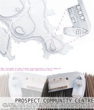 IMGS: Site model of Lower Prospect [Card and Fabric]. Plan of community
centre [Graphite on Vellum]. Final model [Wood and Wire Mesh].




                                                              ARCHITECT KEVIN REID LOWER PROSPECT,NOVA SCOTIA S2OO7

                  PROSPECT COMMUNITY CENTRE
   Lower Prospect is a small fishing village on the south shore of Nova Scotia. With urbanization,community activity
  has become dormant; traditions and stories have been taken to the grave. A community centre placed on site, facing back
   towards the community and the fishing sheds it mimics, would encourage traditions to be kept. The large deck space and
             great hall offers protection and areas for workshops, concerts, celebrations and other community traditions.
 