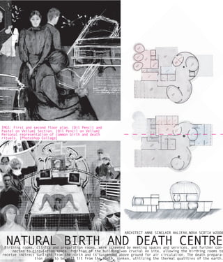 IMGS: First and second floor plan. [Oil Pencil and
Pastel on Vellum] Section. [Oil Pencil on Vellum]
Personal representation of common birth and death
rituals. [Photoshop Collage]




                                                            ARCHITECT ANNE SINCLAIR HALIFAX,NOVA SCOTIA W2OO8


  NATURAL BIRTH AND DEATH CENTRE
 Birthing rooms, clinics and preparation rooms, were screened by meeting spaces and services, and further con-
     nected to circulation space. Position of the building was crucial on site, allowing the birthing rooms to
receive indirect sunlight from the north and is suspended above ground for air circulation. The death prepara-
                tion room to be well lit from the south, sunken, utilizing the thermal qualities of the earth.
 