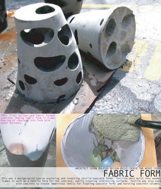 IMGS: Final balloon and fabric formed
concrete. Hnging fabric form in frame.
Pouring of concrete into form with
water balloons.




                                                  ARCHITECT SUSAN MOLESKY DESIGN-BUILD COURSE TWO WEEKS S2OO8

                                                                     FABRIC FORM
This was a design-build course exploring and inventing textile concrete forms. Textiles were built into wooden
frames to work as a tensile form for the concrete, easily creating interesting surfaces. Textile was also used
          with concrete to create impervious shells for floating concrete forms and twisting concrete columns.
 