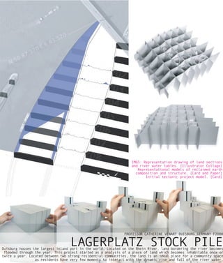 IMGS: Representation drawing of land sections
                                                                  and river water tables. [Illustrator Collage]
                                                                     Representational models of reclaimed earth
                                                                    composition and structure. [Card and Paper]
                                                                         Initial tectonic project model. [Card]




                                                               PROFESSOR CATHERINE VENART DUISBURG,GERMANY F2OO8


                                   LAGERPLATZ STOCK PILE
Duisburg houses the largest inland port in the world. Located on the Rhein River, land bordering the river becomes
 flooded through the year. This project started as a analysis of a piece of land which becomes inhabitable once or
twice a year. Located between two strong residential communities, the land is an ideal place for a community space
                 as residents have very few moments to interact with the dynamic rise and fall of the river water.
 