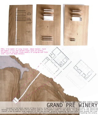 IMGS: Site model of Long Island. [Wood Veneer, Card
and Paper] First and second floor plan of winery.
[Graphite on Vellum] Study models of program and form.
[Ink, Card and Wood Veneer]




                                                                  SUSAN MOLESKY LONG ISLAND,NOVA SCOTIA S2OO8

                                                    GRAND PRÉ WINERY
      Located in the wine region of Nova Scotia, Grand Pre is a place rich with Acadian history. The shoreline
 belongs to the Minas Basin which boosts some of the highest tides in the world. The gradient of the shoreline
 causes a one kilometer wide exposure of the sea bottom, greatly expanding the habitable land around the vine-
                         yard. Transitions and layers referencing the planted vineyard surrounding the winery.
 
