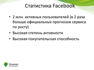 Статистика Facebook
• 2 млн. активных пользователей (в 2 раза
  больше официальных прогнозов сервиса
  по росту)
• Высокая степень активности
• Высокая покупательская способность
 