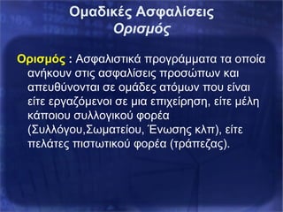 Ομαδικές Ασφαλίσεις
Ορισμός
Ορισμός : Ασφαλιστικά προγράμματα τα οποία
ανήκουν στις ασφαλίσεις προσώπων και
απευθύνονται σε ομάδες ατόμων που είναι
είτε εργαζόμενοι σε μια επιχείρηση, είτε μέλη
κάποιου συλλογικού φορέα
(Συλλόγου,Σωματείου, Ένωσης κλπ), είτε
πελάτες πιστωτικού φορέα (τράπεζας).
 