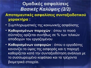 Αποταμιευτικές ασφαλίσεις συνταξιοδοτικού
χαρακτήρα :
• Συμπληρωματικές της κοινωνικής ασφάλισης
• Καθορισμένων παροχών : όπου το ποσό
σύνταξης ορίζεται συνήθως σε % των τελικών
αποδοχών του εργαζομένου
• Καθορισμένων εισφορών : όπου ο εργοδότης
κανονίζει το ύψος της εισφοράς και η παροχή
καθορίζεται κατά την συνταξιοδότηση ανάλογα με
το συσσωρευμένο κεφάλαιο και τα τρέχοντα
βιομετρικά στοιχεία.
Ομαδικές ασφαλίσεις
Βασικές Καλύψεις (2/2)
 