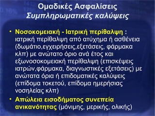 Ομαδικές Ασφαλίσεις
Συμπληρωματικές καλύψεις
• Νοσοκομειακή - Ιατρική περίθαλψη :
ιατρική περίθαλψη από ατύχημα ή ασθένεια
(δωμάτιο,εγχειρήσεις,εξετάσεις, φάρμακα
κλπ) με ανώτατο όριο ανά έτος και
εξωνοσοκομειακή περίθαλψη (επισκέψεις
ιατρών,φάρμακα, διαγνωστικές εξετάσεις) με
ανώτατα όρια ή επιδοματικές καλύψεις
(επίδομα τοκετού, επίδομα ημερήσιας
νοσηλείας κλπ)
• Απώλεια εισοδήματος συνεπεία
ανικανότητας (μόνιμης, μερικής, ολικής)
 