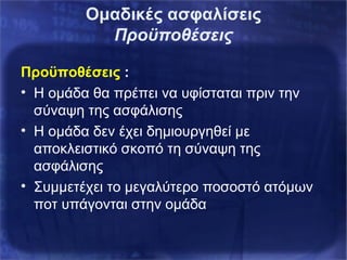 Ομαδικές ασφαλίσεις
Προϋποθέσεις
Προϋποθέσεις :
• Η ομάδα θα πρέπει να υφίσταται πριν την
σύναψη της ασφάλισης
• Η ομάδα δεν έχει δημιουργηθεί με
αποκλειστικό σκοπό τη σύναψη της
ασφάλισης
• Συμμετέχει το μεγαλύτερο ποσοστό ατόμων
ποτ υπάγονται στην ομάδα
 