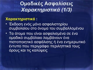Ομαδικές Ασφαλίσεις
Χαρακτηριστικά (1/3)
Χαρακτηριστικά :
• Έκδοση ενός μόνο ασφαλιστηρίου
συμβολαίου στο όνομα του συμβαλλομένου
• Τα άτομα που είναι ασφαλισμένα σε ένα
ομαδικό συμβόλαιο λαμβάνουν ένα
πιστοποιητικό ασφάλισης ή ένα ενημερωτικό
έντυπο που περιγράφει περιληπτικά τους
όρους και τις καλύψεις
 