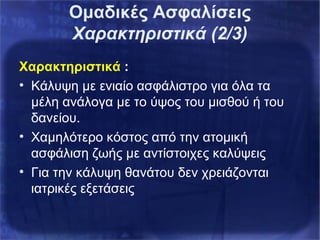 Χαρακτηριστικά :
• Κάλυψη με ενιαίο ασφάλιστρο για όλα τα
μέλη ανάλογα με το ύψος του μισθού ή του
δανείου.
• Χαμηλότερο κόστος από την ατομική
ασφάλιση ζωής με αντίστοιχες καλύψεις
• Για την κάλυψη θανάτου δεν χρειάζονται
ιατρικές εξετάσεις
Ομαδικές Ασφαλίσεις
Χαρακτηριστικά (2/3)
 