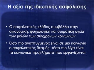Η αξία της ιδιωτικής ασφάλισης
• Ο ασφαλιστικός κλάδος συμβάλλει στην
οικονομική, ψυχολογική και σωματική υγεία
των μελών των σύγχρονων κοινωνιών
• Όσο πιο αναπτυγμένος είναι σε μια κοινωνία
ο ασφαλιστικός θεσμός, τόσο πιο λίγα είναι
τα κοινωνικά προβλήματα που εμφανίζονται.
 