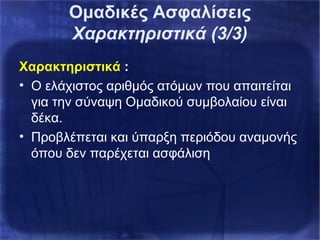 Χαρακτηριστικά :
• Ο ελάχιστος αριθμός ατόμων που απαιτείται
για την σύναψη Ομαδικού συμβολαίου είναι
δέκα.
• Προβλέπεται και ύπαρξη περιόδου αναμονής
όπου δεν παρέχεται ασφάλιση
Ομαδικές Ασφαλίσεις
Χαρακτηριστικά (3/3)
 