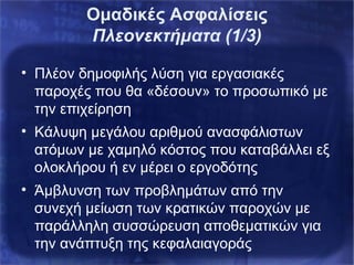 Ομαδικές Ασφαλίσεις
Πλεονεκτήματα (1/3)
• Πλέον δημοφιλής λύση για εργασιακές
παροχές που θα «δέσουν» το προσωπικό με
την επιχείρηση
• Κάλυψη μεγάλου αριθμού ανασφάλιστων
ατόμων με χαμηλό κόστος που καταβάλλει εξ
ολοκλήρου ή εν μέρει ο εργοδότης
• Άμβλυνση των προβλημάτων από την
συνεχή μείωση των κρατικών παροχών με
παράλληλη συσσώρευση αποθεματικών για
την ανάπτυξη της κεφαλαιαγοράς
 