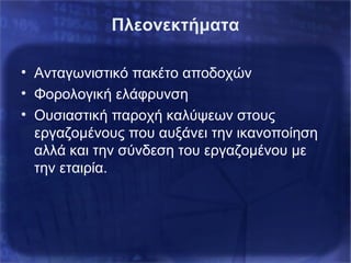 Πλεονεκτήματα
• Ανταγωνιστικό πακέτο αποδοχών
• Φορολογική ελάφρυνση
• Ουσιαστική παροχή καλύψεων στους
εργαζομένους που αυξάνει την ικανοποίηση
αλλά και την σύνδεση του εργαζομένου με
την εταιρία.
 