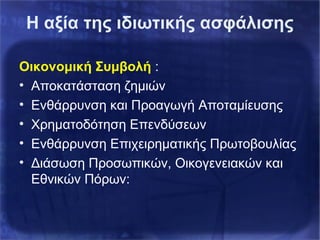 Η αξία της ιδιωτικής ασφάλισης
Οικονομική Συμβολή :
• Αποκατάσταση ζημιών
• Ενθάρρυνση και Προαγωγή Αποταμίευσης
• Χρηματοδότηση Επενδύσεων
• Ενθάρρυνση Επιχειρηματικής Πρωτοβουλίας
• Διάσωση Προσωπικών, Οικογενειακών και
Εθνικών Πόρων:
 