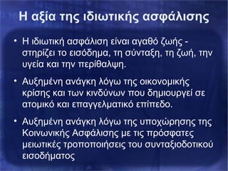 Η αξία της ιδιωτικής ασφάλισης
• Η ιδιωτική ασφάλιση είναι αγαθό ζωής -
στηρίζει το εισόδημα, τη σύνταξη, τη ζωή, την
υγεία και την περίθαλψη.
• Αυξημένη ανάγκη λόγω της οικονομικής
κρίσης και των κινδύνων που δημιουργεί σε
ατομικό και επαγγελματικό επίπεδο.
• Αυξημένη ανάγκη λόγω της υποχώρησης της
Κοινωνικής Ασφάλισης με τις πρόσφατες
μειωτικές τροποποιήσεις του συνταξιοδοτικού
εισοδήματος
 