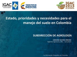 SUBDIRECCIÓN DE AGROLOGÍA
CAROLINA OLIVERA SÁNCHEZ
Ingeniera Agrónoma, MSc. - Consultora
Estado, prioridades y necesidades para el
manejo del suelo en Colombia
 