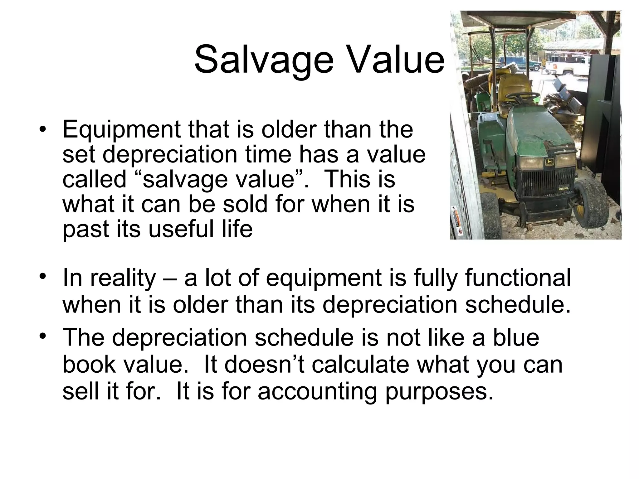 Salvage Value Equipment that is older than the set depreciation time has a value called “salvage value”.  This is what it can be sold for when it is past its useful life In reality – a lot of equipment is fully functional when it is older than its depreciation schedule. The depreciation schedule is not like a blue book value.  It doesn’t calculate what you can sell it for.  It is for accounting purposes. 
