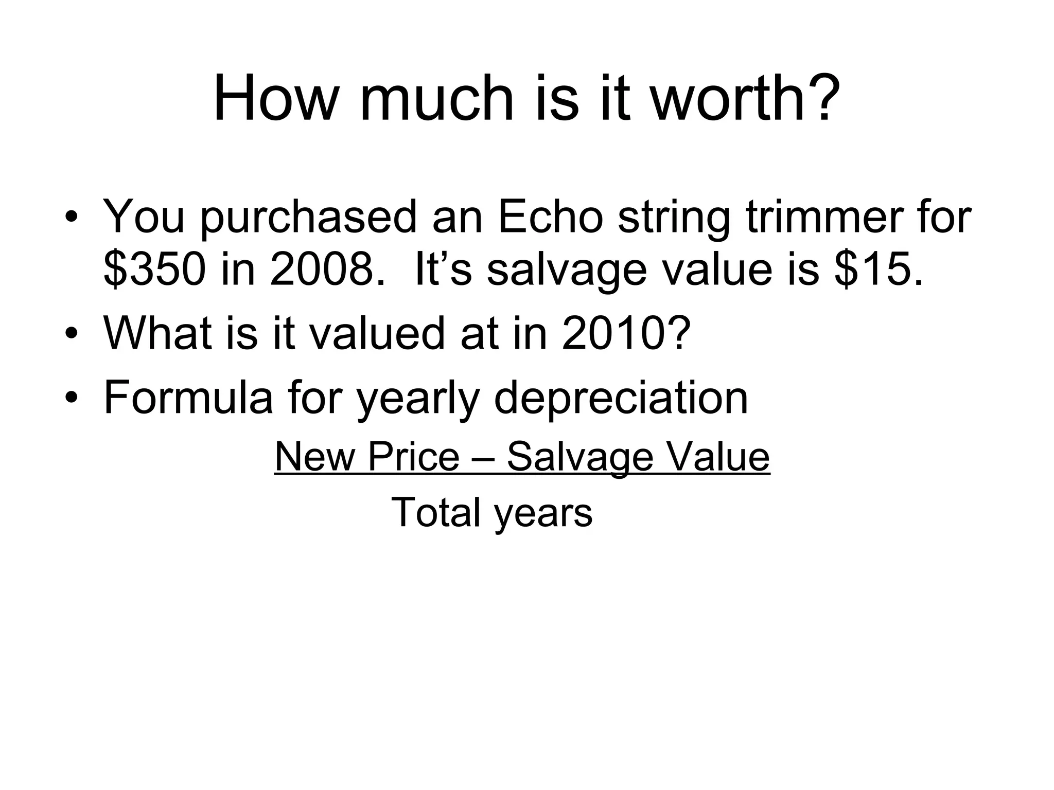 How much is it worth? You purchased an Echo string trimmer for $350 in 2008.  It’s salvage value is $15. What is it valued at in 2010? Formula for yearly depreciation New Price – Salvage Value  Total years 