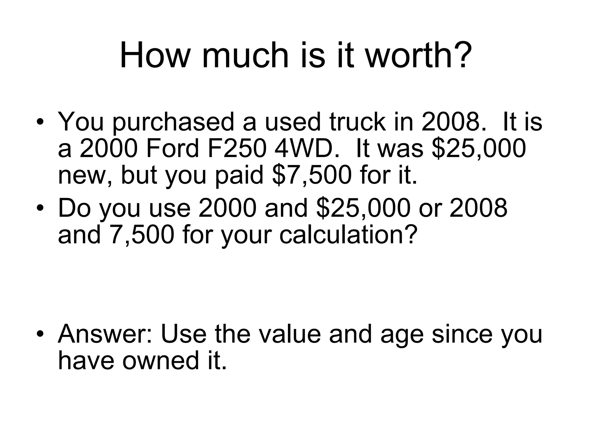 How much is it worth? You purchased a used truck in 2008.  It is a 2000 Ford F250 4WD.  It was $25,000 new, but you paid $7,500 for it. Do you use 2000 and $25,000 or 2008 and 7,500 for your calculation? Answer: Use the value and age since you have owned it. 