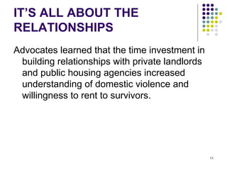 IT’S ALL ABOUT THE RELATIONSHIPS Advocates learned that the time investment in building relationships with private landlords and public housing agencies increased  understanding of domestic violence and willingness to rent to survivors. 