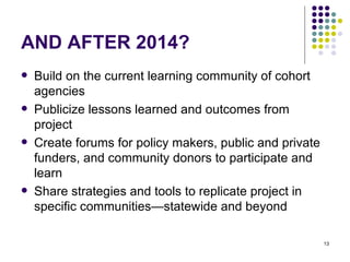AND AFTER 2014? Build on the current learning community of cohort agencies Publicize lessons learned and outcomes from project Create forums for policy makers, public and private funders, and community donors to participate and learn Share strategies and tools to replicate project in specific communities—statewide and beyond 