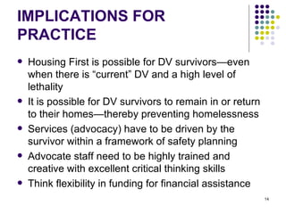 IMPLICATIONS FOR PRACTICE Housing First is possible for DV survivors—even when there is “current” DV and a high level of lethality It is possible for DV survivors to remain in or return to their homes—thereby preventing homelessness Services (advocacy) have to be driven by the survivor within a framework of safety planning Advocate staff need to be highly trained and creative with excellent critical thinking skills Think flexibility in funding for financial assistance 