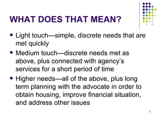WHAT DOES THAT MEAN? Light touch—simple, discrete needs that are met quickly Medium touch—discrete needs met as above, plus connected with agency’s services for a short period of time Higher needs—all of the above, plus long term planning with the advocate in order to obtain housing, improve financial situation, and address other issues 
