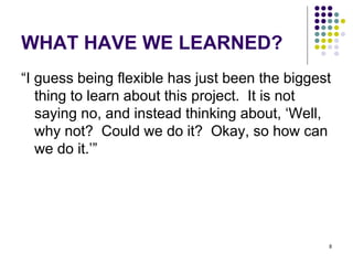 WHAT HAVE WE LEARNED? “ I guess being flexible has just been the biggest thing to learn about this project.  It is not saying no, and instead thinking about, ‘Well, why not?  Could we do it?  Okay, so how can we do it.’” 