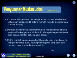 7. Kompetensi dan materi pembelajaran hendaknya memberikan  keluwesan bagi pendidik dalam  memilih metode mengajar dan  sumber belajar; 8. Pendidik hendaknya dapat memilih dan  menggunakan strategi  yang melibatkan peserta  didik aktif dalam proses pembelajaran  baik  secara mental, fisik, maupun sosial. 9. Materi pembelajaran muatan lokal harus bersifat utuh dalam arti  mengacu kepada suatu tujuan pembelajaran yang jelas dan  memberi makna kepada peserta didik;  10. …… ( LANJUTAN . ) 
