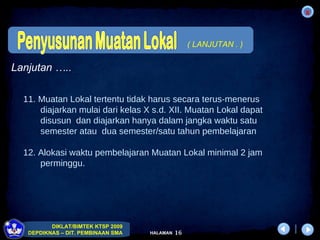 11. Muatan Lokal tertentu tidak harus secara terus-menerus  diajarkan mulai dari kelas X s.d. XII. Muatan Lokal dapat  disusun  dan diajarkan hanya dalam jangka waktu satu  semester atau  dua semester/satu tahun pembelajaran 12. Alokasi waktu pembelajaran Muatan Lokal minimal 2 jam  perminggu. Lanjutan ….. ( LANJUTAN . ) 