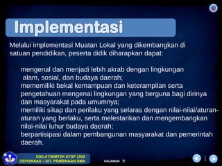 Melalui implementasi  Muatan Lokal yang dikembangkan di  satuan pendidikan, peserta didik diharapkan dapat: mengenal dan menjadi lebih akrab dengan lingkungan  alam, sosial, dan budaya daerah;  mememiliki bekal kemampuan dan keterampilan serta pengetahuan mengenai lingkungan yang berguna bagi dirinya dan masyarakat pada umumnya;   memiliki sikap dan perilaku yang selaras dengan nilai-nilai/aturan-aturan yang berlaku, serta melestarikan dan mengembangkan nilai-nilai luhur budaya daerah; berpartisipasi dalam pembangunan masyarakat dan pemerintah daerah. 