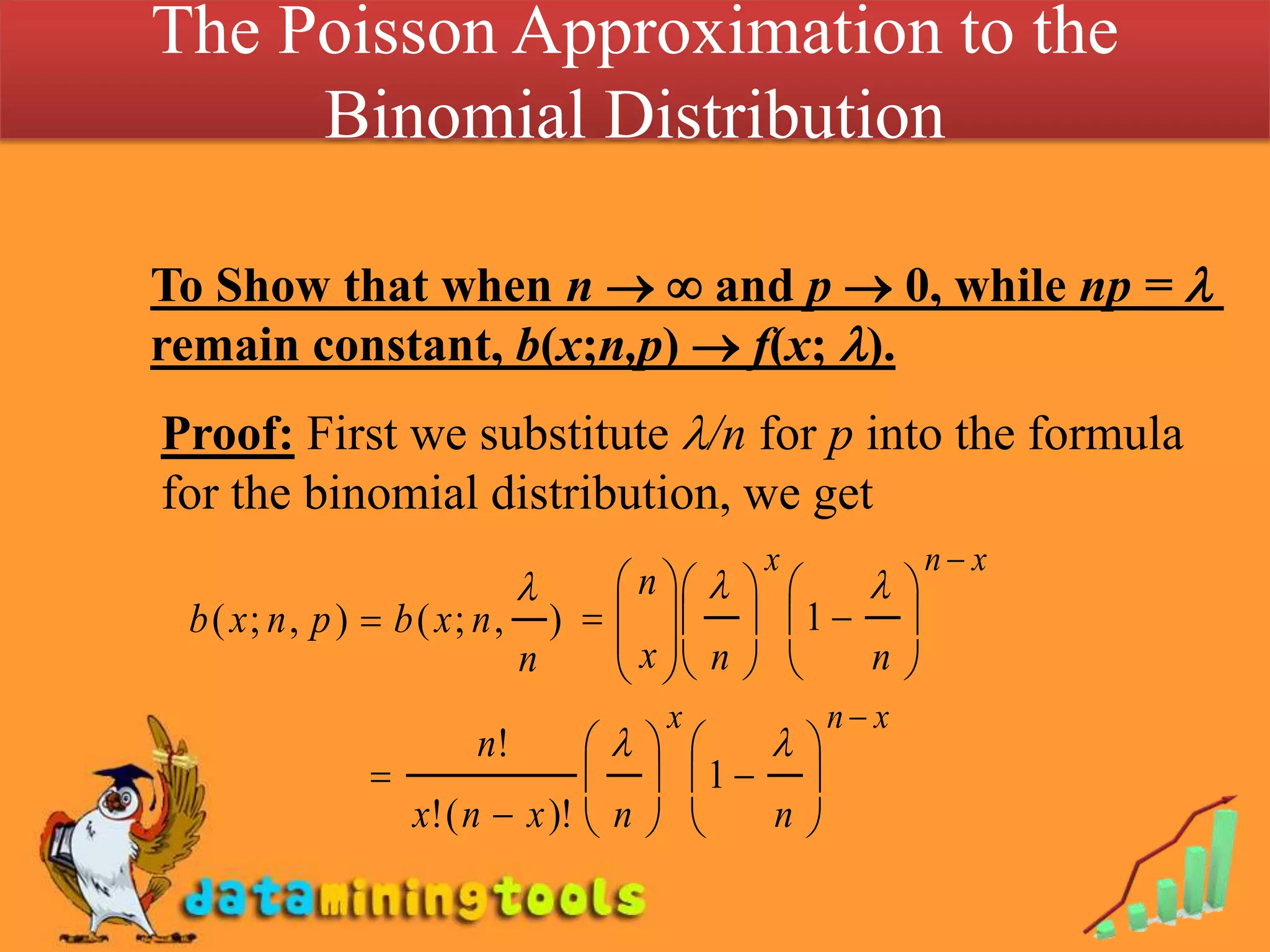 The Poisson Approximation to the Binomial Distribution To Show that when n  and p  0, while np =  remain constant, b(x;n,p)  f(x; ).Proof: First we substitute /n for p into the formula for the binomial distribution, we get
