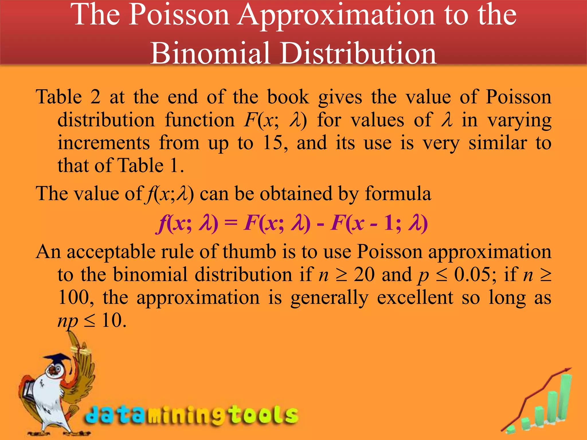 The Poisson Approximation to the Binomial Distribution Table 2 at the end of the book gives the value of Poisson distribution function F(x; ) for values of  in varying increments from up to 15, and its use is very similar to that of Table 1.The value of f(x;) can be obtained by formulaf(x; ) = F(x; ) - F(x - 1; )An acceptable rule of thumb is to use Poisson approximation to the binomial distribution if n  20 and p  0.05; if n  100, the approximation is generally excellent so long as np  10.