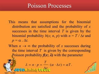 Poisson Processes This means that assumptions for the binomial distribution are satisfied and the probability of x successes in the time interval T is given by the binomial probability b(x; n, p) with n = T / t and p =  . t.When n   the probability of x successes during the time interval T  is given by the corresponding Poisson probability f(x; ) with the parameter