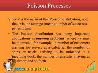 Poisson Processes Since  is the mean of this Poisson distribution, note that  is the average (mean) number of successes per unit time.The Poisson distribution has many important applications in queuing problems, where we may be interested, for example, in number of customers arriving for service at a cafeteria, the number of ships or trucks arriving to be unloaded at a receiving dock, the number of aircrafts arriving at an airport and so forth.