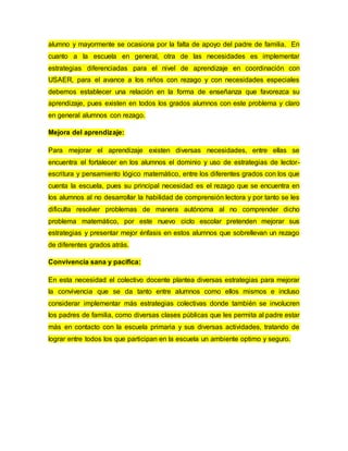 alumno y mayormente se ocasiona por la falta de apoyo del padre de familia. En
cuanto a la escuela en general, otra de las necesidades es implementar
estrategias diferenciadas para el nivel de aprendizaje en coordinación con
USAER, para el avance a los niños con rezago y con necesidades especiales
debemos establecer una relación en la forma de enseñanza que favorezca su
aprendizaje, pues existen en todos los grados alumnos con este problema y claro
en general alumnos con rezago.
Mejora del aprendizaje:
Para mejorar el aprendizaje existen diversas necesidades, entre ellas se
encuentra el fortalecer en los alumnos el dominio y uso de estrategias de lector-
escritura y pensamiento lógico matemático, entre los diferentes grados con los que
cuenta la escuela, pues su principal necesidad es el rezago que se encuentra en
los alumnos al no desarrollar la habilidad de comprensión lectora y por tanto se les
dificulta resolver problemas de manera autónoma al no comprender dicho
problema matemático, por este nuevo ciclo escolar pretenden mejorar sus
estrategias y presentar mejor énfasis en estos alumnos que sobrellevan un rezago
de diferentes grados atrás.
Convivencia sana y pacifica:
En esta necesidad el colectivo docente plantea diversas estrategias para mejorar
la convivencia que se da tanto entre alumnos como ellos mismos e incluso
considerar implementar más estrategias colectivas donde también se involucren
los padres de familia, como diversas clases públicas que les permita al padre estar
más en contacto con la escuela primaria y sus diversas actividades, tratando de
lograr entre todos los que participan en la escuela un ambiente optimo y seguro.
 